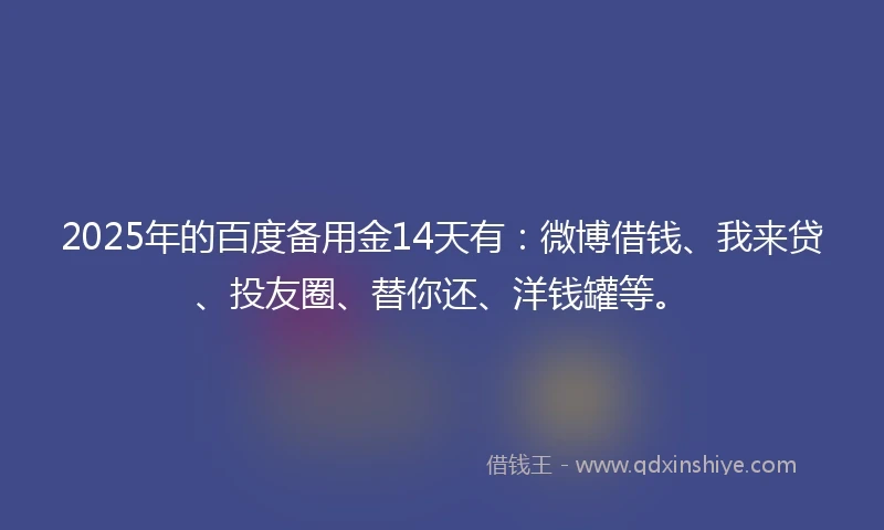 2025年的百度备用金14天有：微博借钱、我来贷、投友圈、替你还、洋钱罐等。