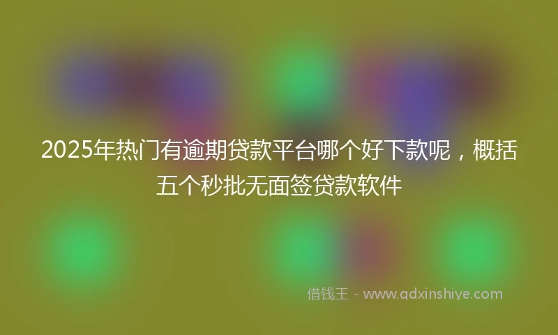 2025年热门有逾期贷款平台哪个好下款呢，概括五个秒批无面签贷款软件
