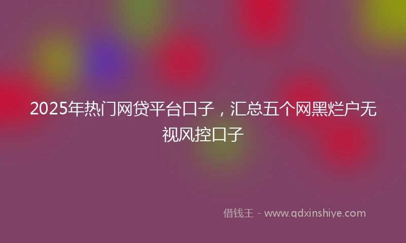 2025年热门网贷平台口子，汇总五个网黑烂户无视风控口子