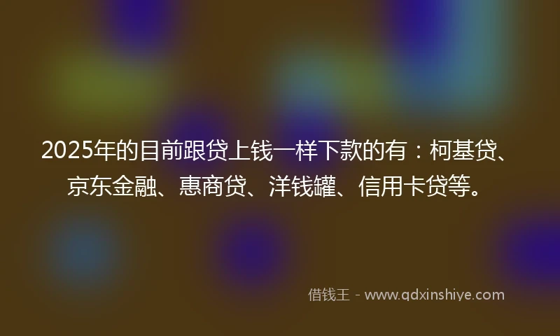 2025年的目前跟贷上钱一样下款的有：柯基贷、京东金融、惠商贷、洋钱罐、信用卡贷等。