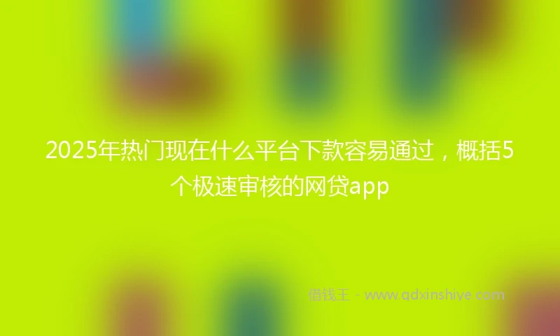 2025年热门现在什么平台下款容易通过，概括5个极速审核的网贷app