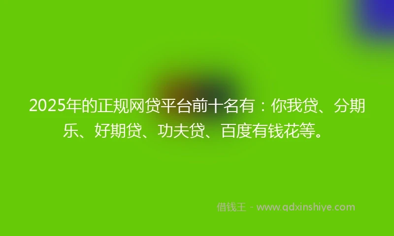 2025年的正规网贷平台前十名有：你我贷、分期乐、好期贷、功夫贷、百度有钱花等。