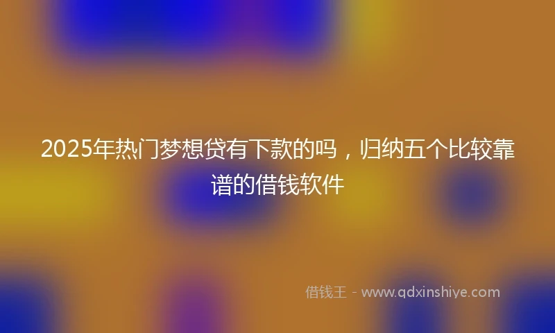 2025年热门梦想贷有下款的吗，归纳五个比较靠谱的借钱软件