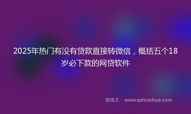 2025年热门有没有贷款直接转微信，概括五个18岁必下款的网贷软件