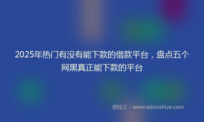 2025年热门有没有能下款的借款平台，盘点五个网黑真正能下款的平台