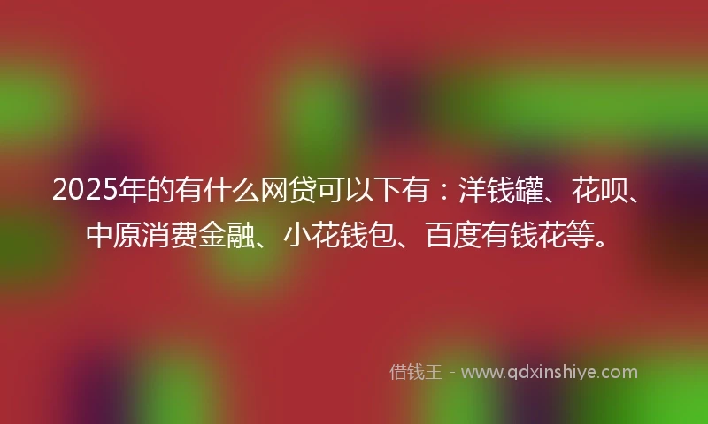 2025年的有什么网贷可以下有：洋钱罐、花呗、中原消费金融、小花钱包、百度有钱花等。