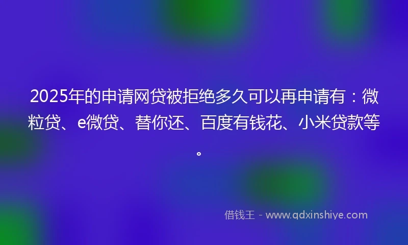 2025年的申请网贷被拒绝多久可以再申请有：微粒贷、e微贷、替你还、百度有钱花、小米贷款等。