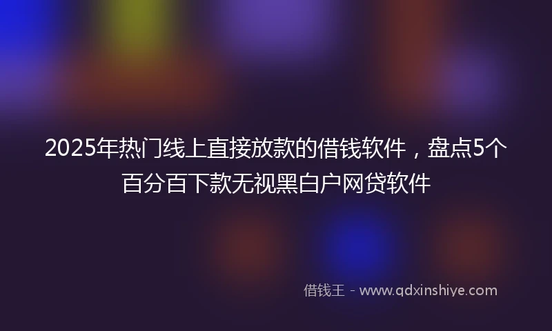 2025年热门线上直接放款的借钱软件，盘点5个百分百下款无视黑白户网贷软件