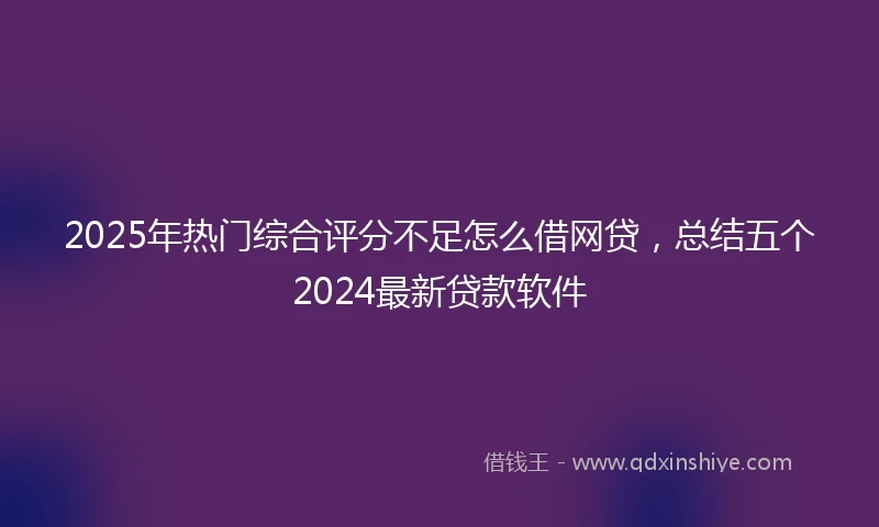 2025年热门综合评分不足怎么借网贷，总结五个2024最新贷款软件