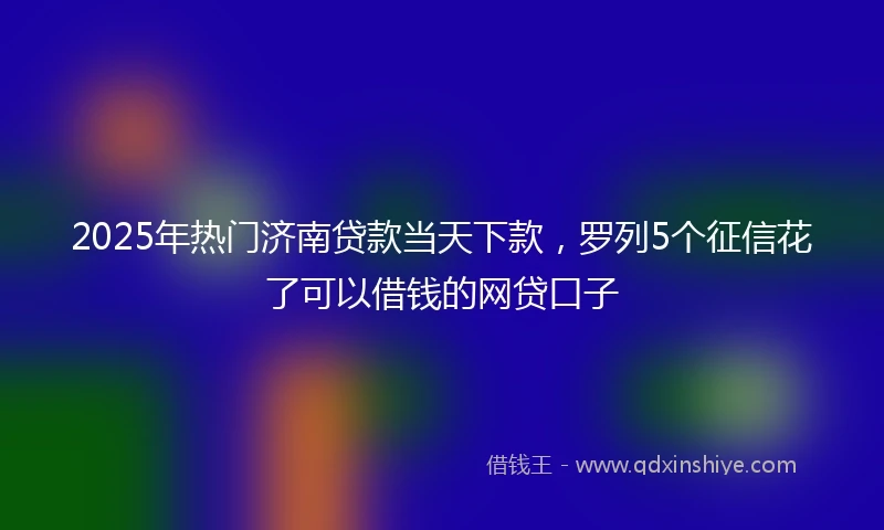 2025年热门济南贷款当天下款，罗列5个征信花了可以借钱的网贷口子