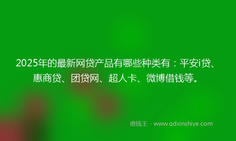 2025年的最新网贷产品有哪些种类有：平安i贷、惠商贷、团贷网、超人卡、微博借钱等。