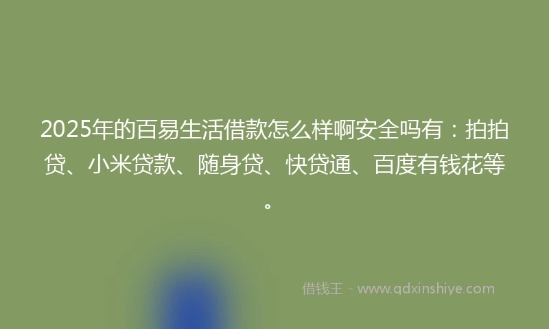 2025年的百易生活借款怎么样啊安全吗有：拍拍贷、小米贷款、随身贷、快贷通、百度有钱花等。