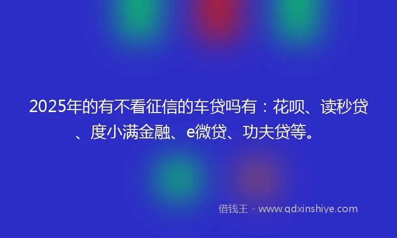 2025年的有不看征信的车贷吗有：花呗、读秒贷、度小满金融、e微贷、功夫贷等。