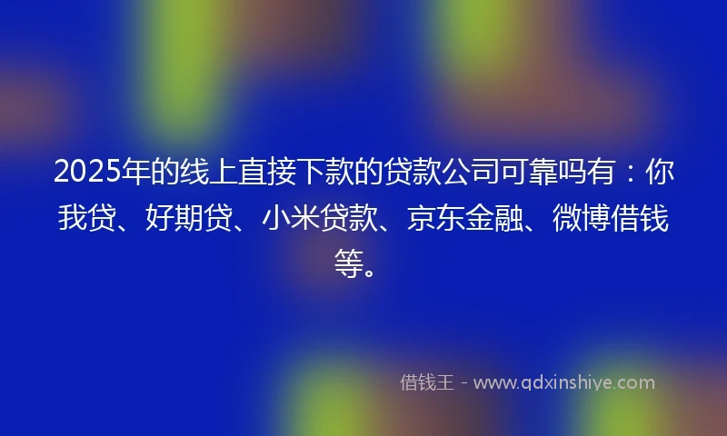 2025年的线上直接下款的贷款公司可靠吗有：你我贷、好期贷、小米贷款、京东金融、微博借钱等。