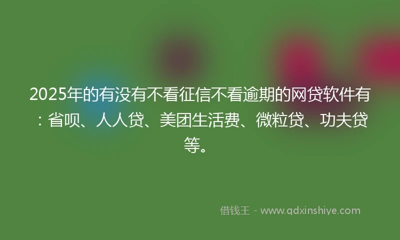 2025年的有没有不看征信不看逾期的网贷软件有：省呗、人人贷、美团生活费、微粒贷、功夫贷等。