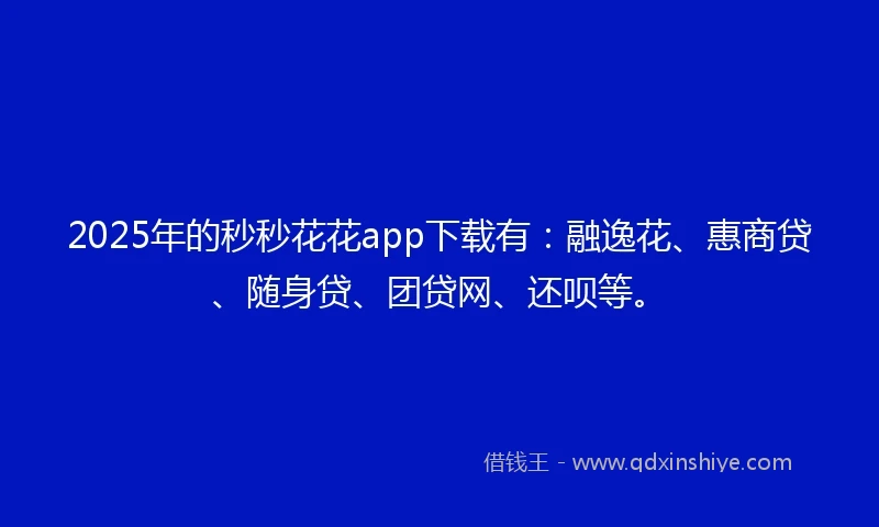 2025年的秒秒花花app下载有：融逸花、惠商贷、随身贷、团贷网、还呗等。