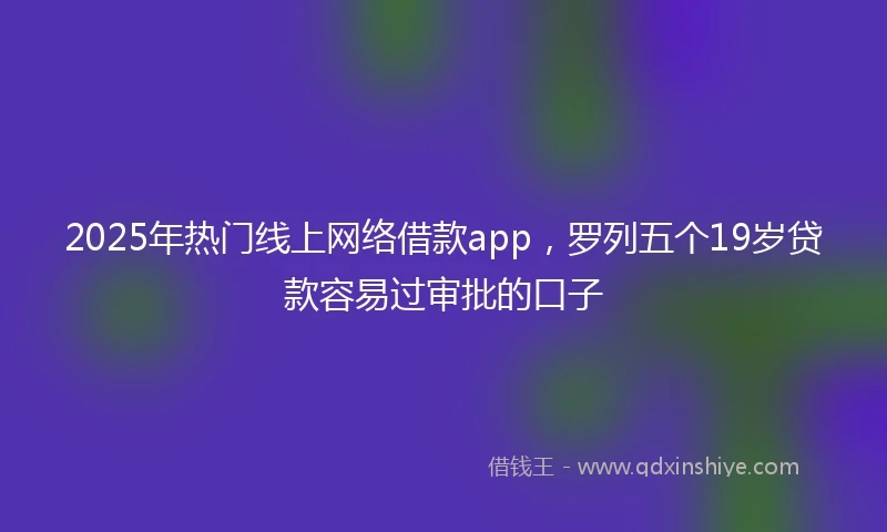 2025年热门线上网络借款app，罗列五个19岁贷款容易过审批的口子