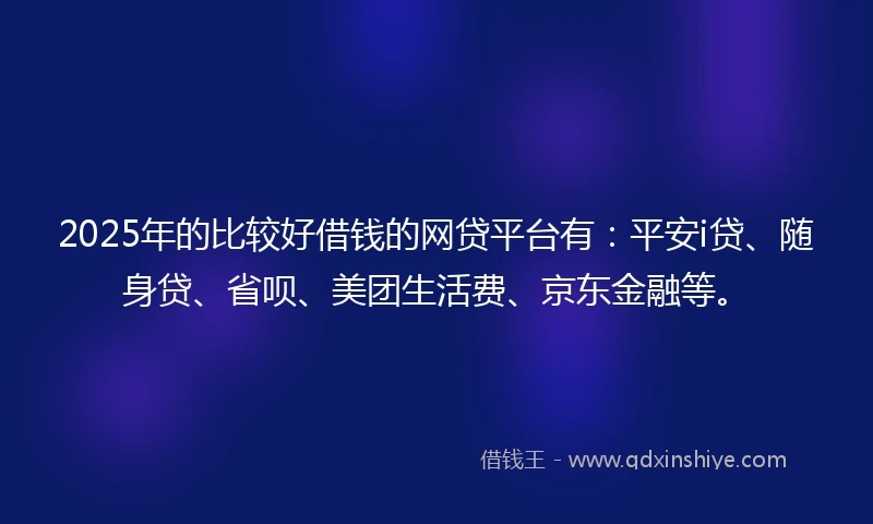 2025年的比较好借钱的网贷平台有：平安i贷、随身贷、省呗、美团生活费、京东金融等。