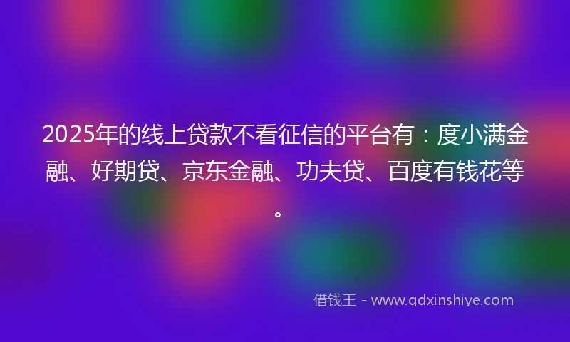 2025年的线上贷款不看征信的平台有：度小满金融、好期贷、京东金融、功夫贷、百度有钱花等。