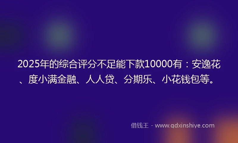 2025年的综合评分不足能下款10000有：安逸花、度小满金融、人人贷、分期乐、小花钱包等。