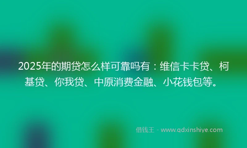 2025年的期贷怎么样可靠吗有：维信卡卡贷、柯基贷、你我贷、中原消费金融、小花钱包等。