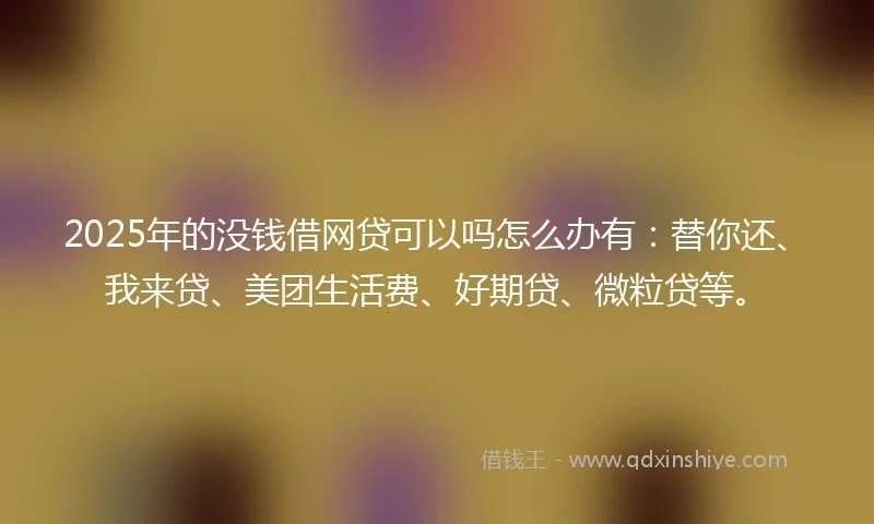 2025年的没钱借网贷可以吗怎么办有：替你还、我来贷、美团生活费、好期贷、微粒贷等。