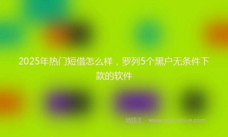 2025年热门短借怎么样，罗列5个黑户无条件下款的软件