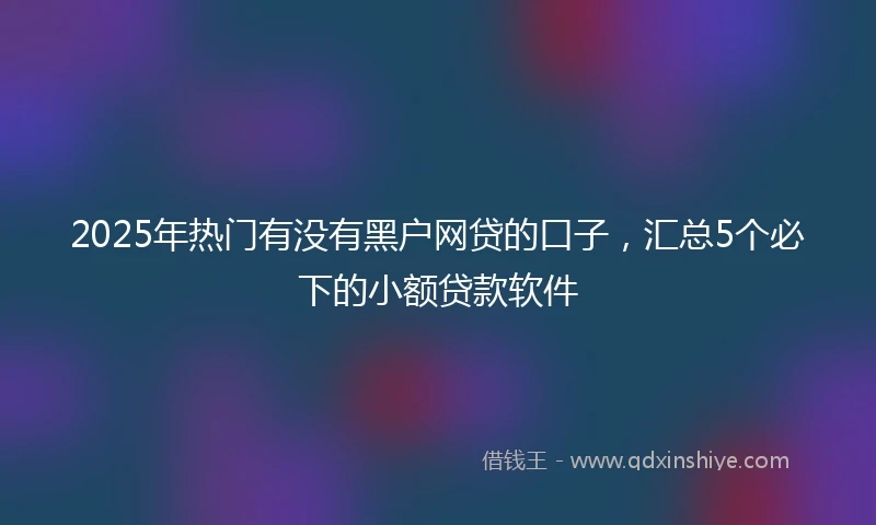 2025年热门有没有黑户网贷的口子，汇总5个必下的小额贷款软件