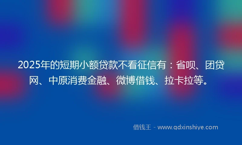 2025年的短期小额贷款不看征信有：省呗、团贷网、中原消费金融、微博借钱、拉卡拉等。