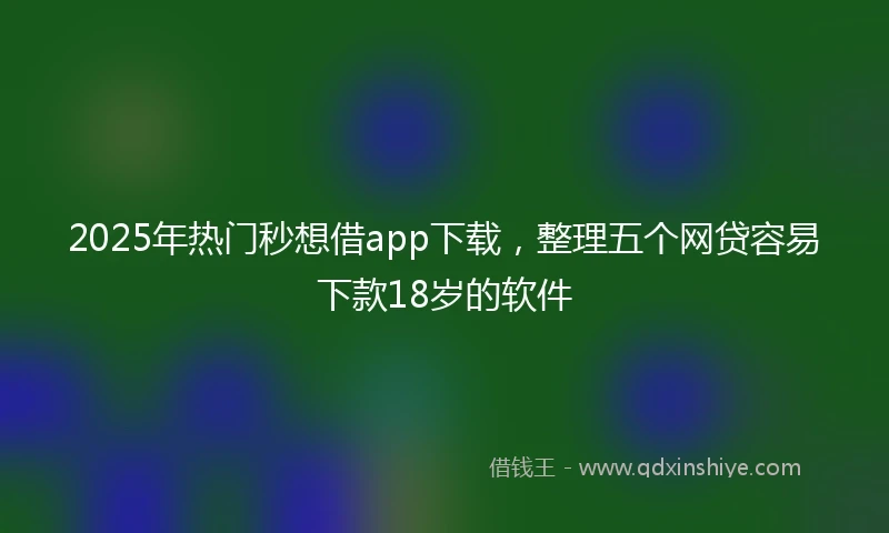 2025年热门秒想借app下载，整理五个网贷容易下款18岁的软件
