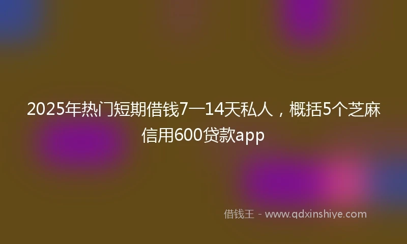 2025年热门短期借钱7一14天私人，概括5个芝麻信用600贷款app