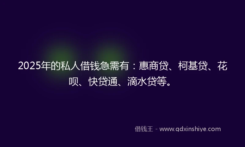 2025年的私人借钱急需有：惠商贷、柯基贷、花呗、快贷通、滴水贷等。