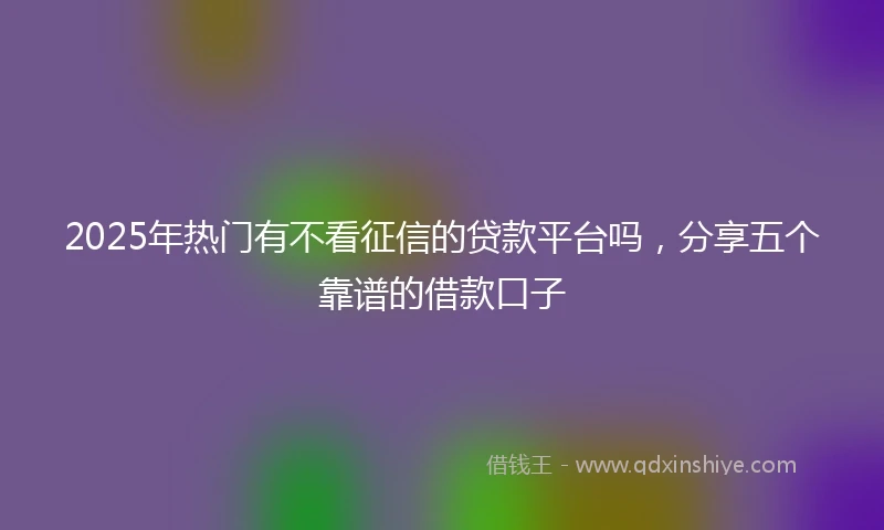 2025年热门有不看征信的贷款平台吗，分享五个靠谱的借款口子