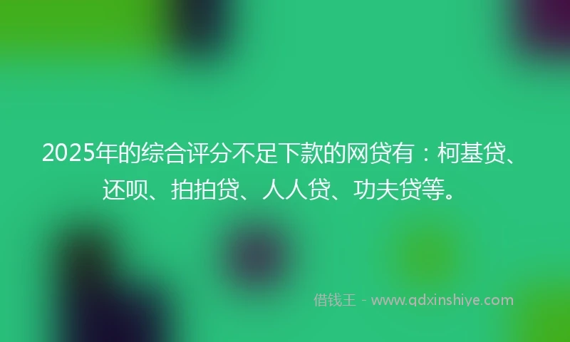 2025年的综合评分不足下款的网贷有：柯基贷、还呗、拍拍贷、人人贷、功夫贷等。