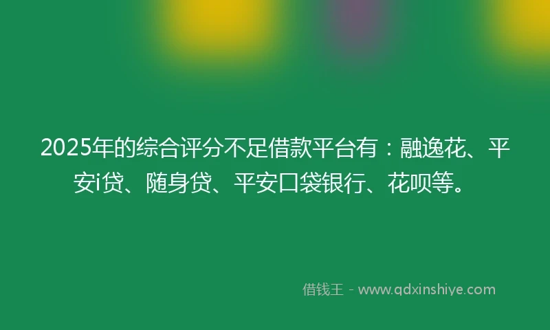 2025年的综合评分不足借款平台有:融逸花、平安i贷、随身贷、平安口袋银行、花呗等。