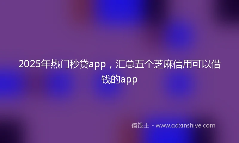 2025年热门秒贷app，汇总五个芝麻信用可以借钱的app