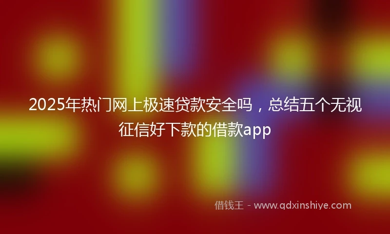 2025年热门网上极速贷款安全吗，总结五个无视征信好下款的借款app