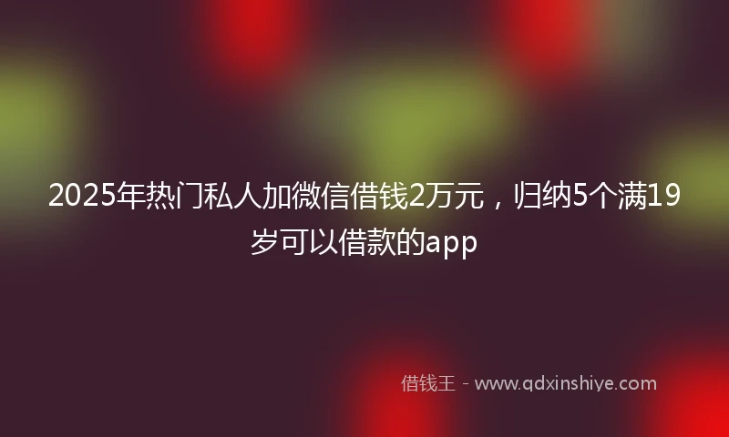 2025年热门私人加微信借钱2万元，归纳5个满19岁可以借款的app