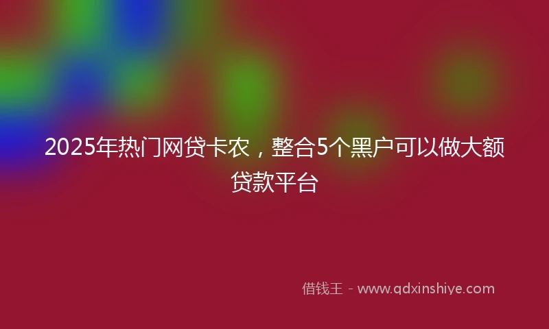 2025年热门网贷卡农，整合5个黑户可以做大额贷款平台