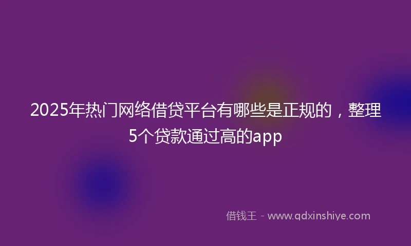 2025年热门网络借贷平台有哪些是正规的，整理5个贷款通过高的app