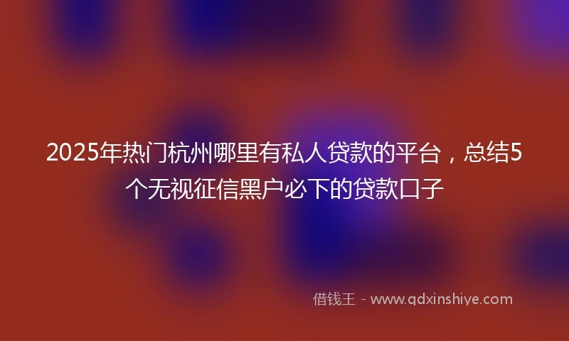 2025年热门杭州哪里有私人贷款的平台，总结5个无视征信黑户必下的贷款口子