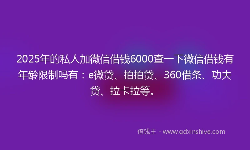 2025年的私人加微信借钱6000查一下微信借钱有年龄限制吗有：e微贷、拍拍贷、360借条、功夫贷、拉卡拉等。