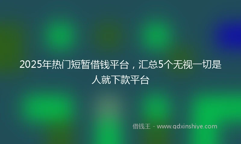 2025年热门短暂借钱平台，汇总5个无视一切是人就下款平台