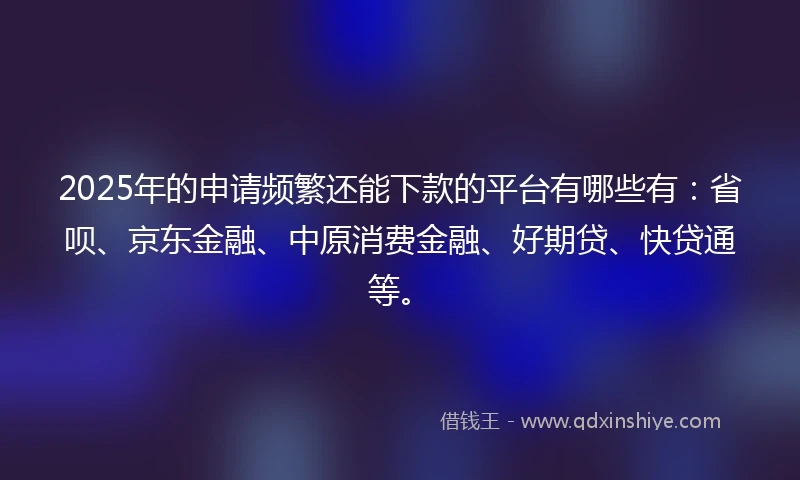 2025年的申请频繁还能下款的平台有哪些有：省呗、京东金融、中原消费金融、好期贷、快贷通等。
