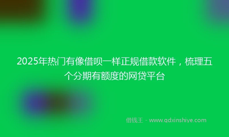 2025年热门有像借呗一样正规借款软件，梳理五个分期有额度的网贷平台