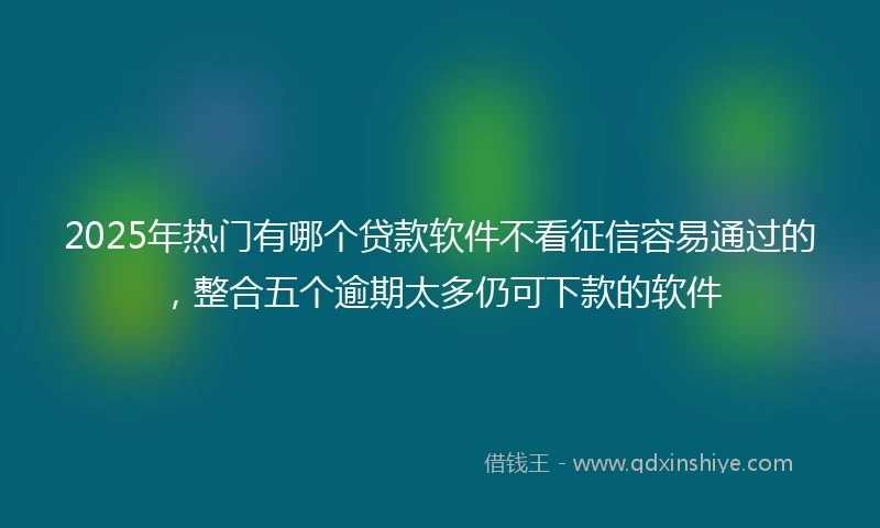 2025年热门有哪个贷款软件不看征信容易通过的，整合五个逾期太多仍可下款的软件