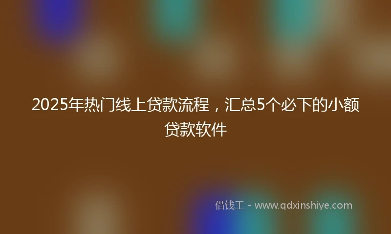 2025年热门线上贷款流程，汇总5个必下的小额贷款软件