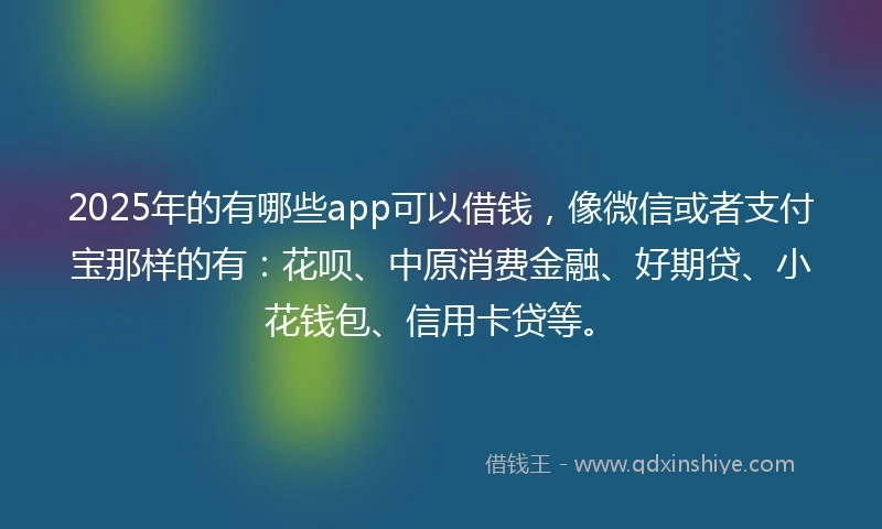 2025年的有哪些app可以借钱，像微信或者支付宝那样的有：花呗、中原消费金融、好期贷、小花钱包、信用卡贷等。