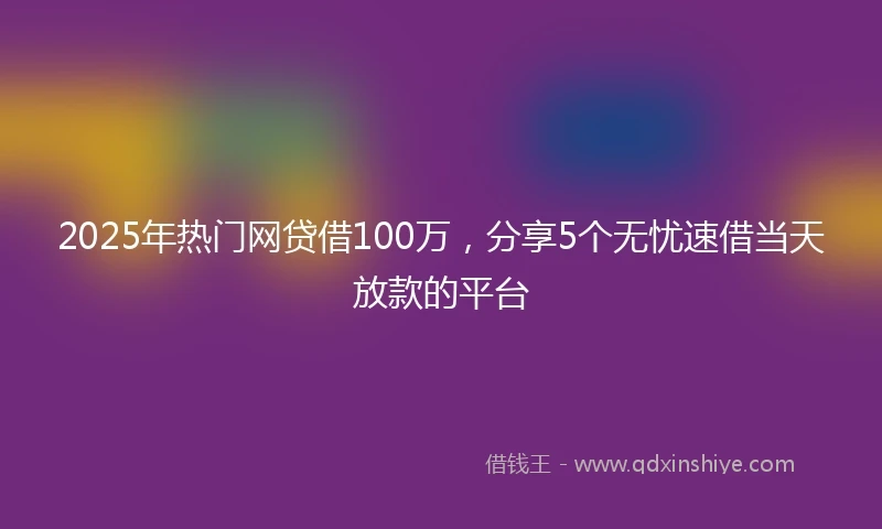 2025年热门网贷借100万，分享5个无忧速借当天放款的平台