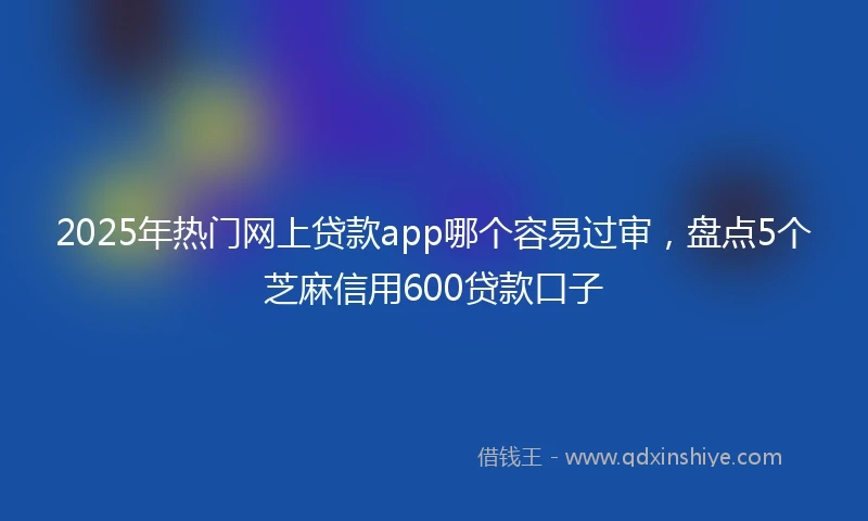 2025年热门网上贷款app哪个容易过审，盘点5个芝麻信用600贷款口子